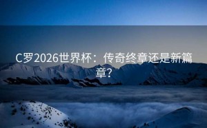 C罗2026世界杯：传奇终章还是新篇章？