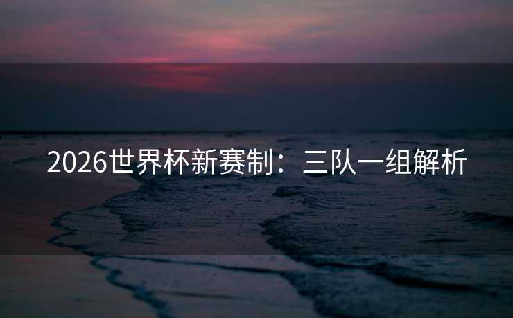 2026世界杯新赛制:三队一组解析 2026世界杯新赛制:三队一组解析