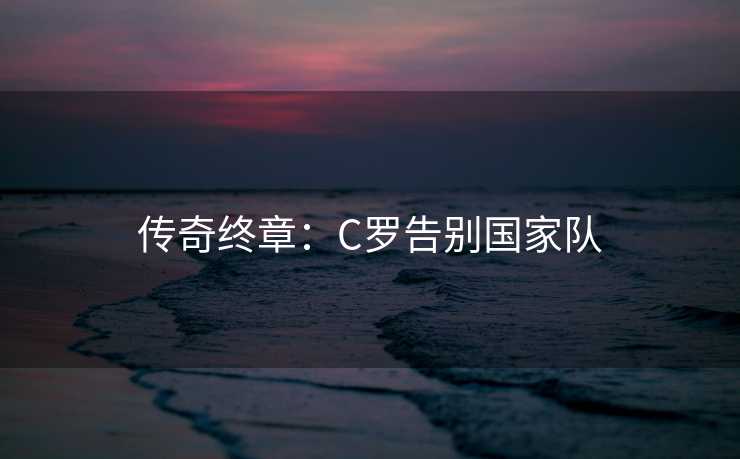 传奇终章:C罗告别国家队 传奇终章:C罗告别国家队