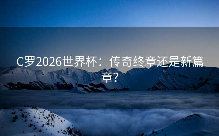 C罗2026世界杯：传奇终章还是新篇章？