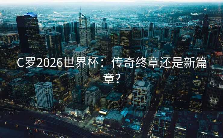 C罗2026世界杯：传奇终章还是新篇章？