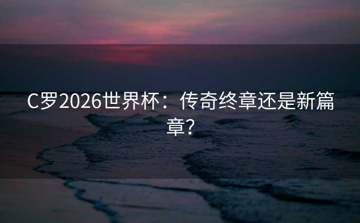 C罗2026世界杯：传奇终章还是新篇章？
