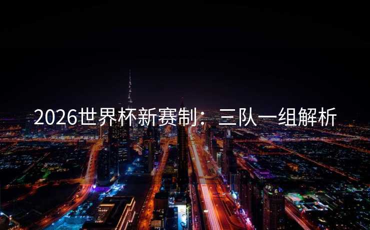 2026世界杯新赛制：三队一组解析