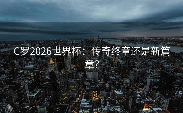 C罗2026世界杯：传奇终章还是新篇章？